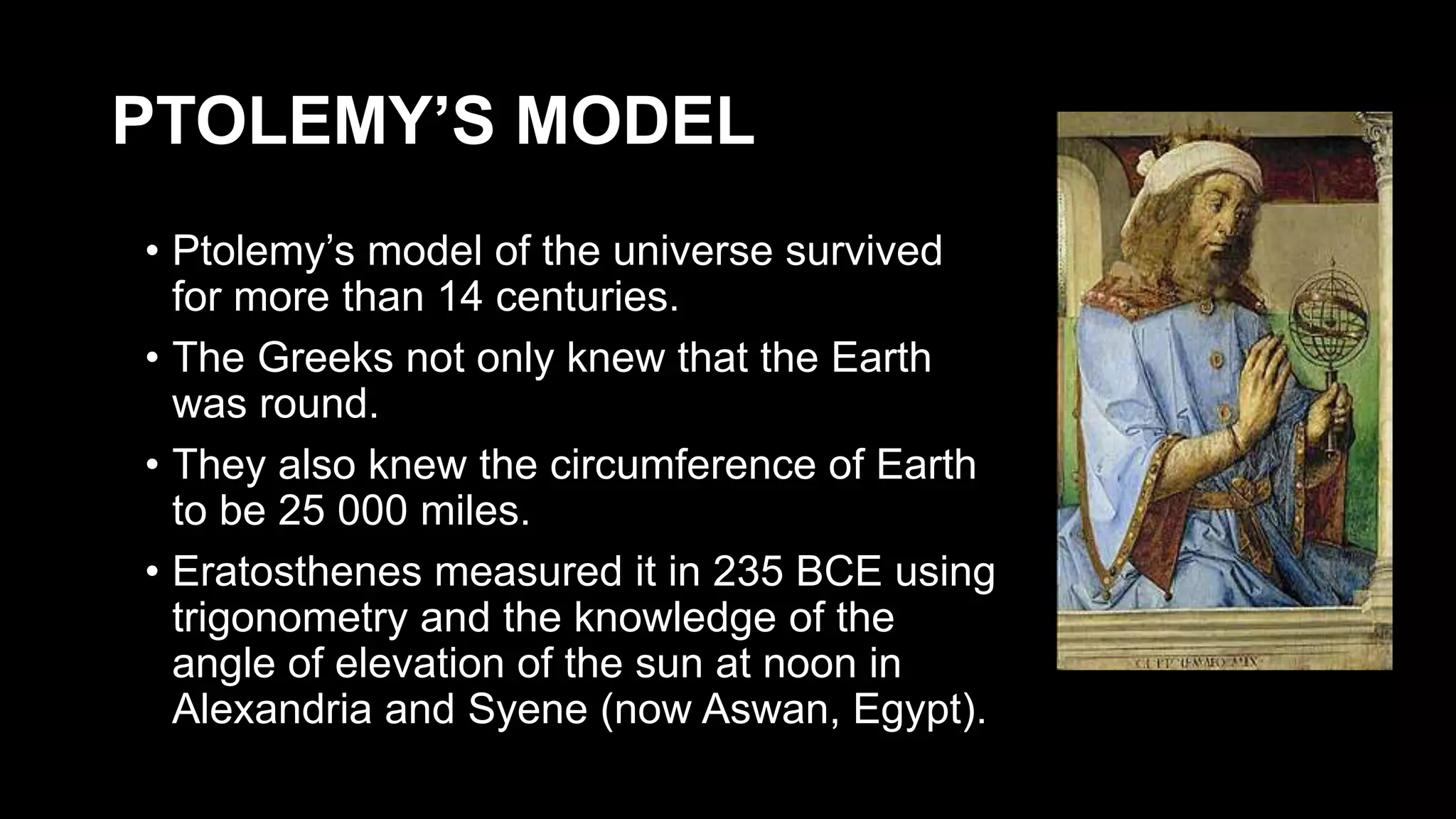 PTOLEMY’S MODEL
• Ptolemy’s model of the universe survived
for more than 14 centuries.
• The Greeks not only knew that the Earth
was round.
• They also knew the circumference of Earth
to be 25 000 miles.
• Eratosthenes measured it in 235 BCE using
trigonometry and the knowledge of the
angle of elevation of the sun at noon in
Alexandria and Syene (now Aswan, Egypt).
 