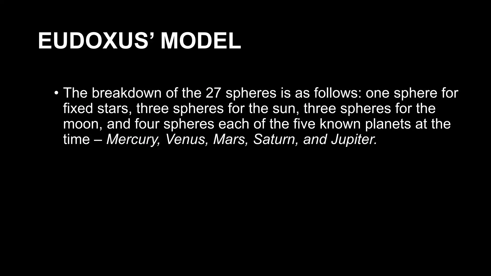 EUDOXUS’ MODEL
• The breakdown of the 27 spheres is as follows: one sphere for
fixed stars, three spheres for the sun, three spheres for the
moon, and four spheres each of the five known planets at the
time – Mercury, Venus, Mars, Saturn, and Jupiter.
 