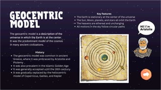 GEOCENTRIC
MODEL
The geocentric model is a description of the
universe in which the Earth is at the center.
It was the predominant model of the cosmos
in many ancient civilizations.
Key features
The Earth is stationary at the center of the universe
The Sun, Moon, planets, and stars all orbit the Earth
The heavens are ethereal and unchanging
All motions in the sky follow circular paths
History
The geocentric model was common in ancient
Greece, where it was embraced by Aristotle and
Ptolemy
It was also prevalent in the Islamic Golden Age
It was generally accepted until the 16th century
It was gradually replaced by the heliocentric
model of Copernicus, Galileo, and Kepler
Hi! I’m
Aristotle
 