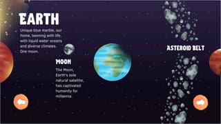 Earth
Moon
Asteroid Belt
Unique blue marble, our
home, teeming with life,
with liquid water oceans
and diverse climates.
One moon.
The Moon,
Earth's sole
natural satellite,
has captivated
humanity for
millennia.
 