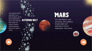 Mars
The "Red Planet," cold
and dusty, with evidence
of past water and
potential for future
exploration. Two moons.
The majority of the
asteroids in our
Solar System can be
found orbiting the
Sun in the asteroid
belt, which is a
region of space
located between
Mars and Jupiter's
orbits.
Asteroid Belt
 