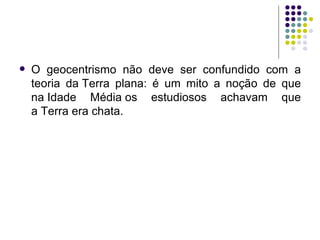 O geocentrismo não deve ser confundido com a teoria da Terra plana: é um mito a noção de que na Idade Média os estudiosos achavam que a Terra era chata.  