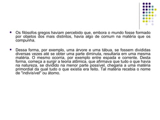 Os filósofos gregos haviam percebido que, embora o mundo fosse formado por objetos dos mais distintos, havia algo de comum na matéria que os compunha.  Dessa forma, por exemplo, uma árvore e uma tábua, se fossem divididas diversas vezes até se obter uma parte diminuta, resultaria em uma mesma matéria. O mesmo ocorria, por exemplo entre espada e corrente. Desta forma, começa a surgir a teoria atômica, que afirmava que tudo o que havia na natureza, se dividido na menor parte possível, chegaria a uma matéria primordial da qual tudo o que existia era feito. Tal matéria recebia o nome de "indivisível" ou átomo. 