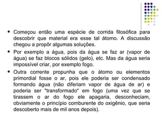Começou então uma espécie de corrida filosófica para descobrir que material era esse tal átomo. A discussão chegou a propôr algumas soluções.  Por exemplo a água, pois da água se faz ar (vapor de água) se faz blocos sólidos (gelo), etc. Mas da água seria impossível criar, por exemplo fogo.  Outra corrente propunha que o átomo ou elementos primordial fosse o ar, pois ele poderia ser condensado formando água (não diferiam vapor de água de ar) e poderia ser "transformado" em fogo (uma vez que se tirassem o ar do fogo ele apagaria, desconheciam, obviamente o princípio comburente do oxigênio, que seria descoberto mais de mil anos depois). 