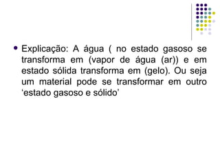 Explicação: A água ( no estado gasoso se transforma em (vapor de água (ar)) e em estado sólida transforma em (gelo). Ou seja um material pode se transformar em outro ‘estado gasoso e sólido’ 