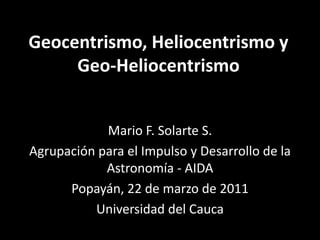 Geocentrismo, Heliocentrismo y Geo-Heliocentrismo Mario F. Solarte S. Agrupación para el Impulso y Desarrollo de la Astronomía - AIDA Popayán, 13 de septiembre de 2011 Universidad del Cauca 