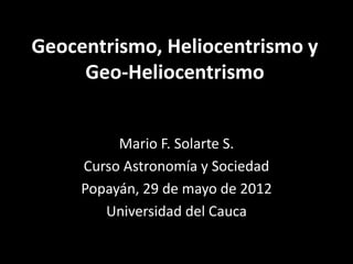 Geocentrismo, Heliocentrismo y
     Geo-Heliocentrismo


            Mario F. Solarte S.
Agrupación para el Impulso y Desarrollo de la
            Astronomía - AIDA
     Popayán, 7 de noviembre de 2012
          Universidad del Cauca
 