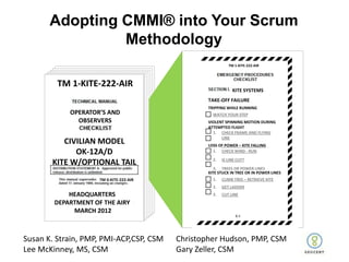 Adopting CMMI® into Your Scrum
                Methodology
                                                           TM 1-KITE-222-AIR




         TM 1-KITE-222-AIR
                                                             KITE SYSTEMS
                                                 TAKE-OFF FAILURE
                                                 TRIPPING WHILE RUNNING
            OPERATOR’S AND                         WATCH YOUR STEP
              OBSERVERS                          VIOLENT SPINNING MOTION DURING
                                                 ATTEMPTED FLIGHT
                                                   1. CHECK FRAME AND FLYING
                                                       LINE
          CIVILIAN MODEL                         LOSS OF POWER – NEEDFALLING
                                                   2. DOES KITE KITE A TAIL?
             OK-12A/D                              1. CHECK WIND - RUN

                                                   2.   IS LINE CUT?
       KITE W/OPTIONAL TAIL
                                                    3. TREES OR POWER LINES
                                                 KITE STUCK IN TREE OR IN POWER LINES
                     TM 0-KITE-222-AIR             1.   CLIMB TREE – RETRIEVE KITE
                                                   2.   GET LADDER
            HEADQUARTERS                           3.   CUT LINE
        DEPARTMENT OF THE AIRY
             MARCH 2012



Susan K. Strain, PMP, PMI-ACP,CSP, CSM   Christopher Hudson, PMP, CSM
Lee McKinney, MS, CSM                    Gary Zeller, CSM
 