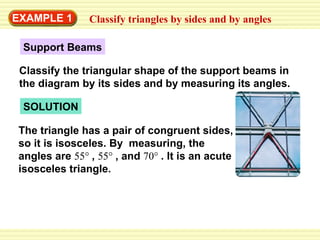 EXAMPLE 1 Classify triangles by sides and by angles SOLUTION The triangle has a pair of congruent sides, so it is isosceles. By  measuring, the angles are  55°  ,  55°  , and  70°  . It is an acute isosceles triangle.  Support Beams Classify the triangular shape of the support beams in the diagram by its sides and by measuring its angles. 