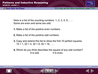 Patterns and Inductive Reasoning (For help, go the Skills Handbook, page 715.) GEOMETRY  LESSON 1-1 Here is a list of the counting numbers: 1, 2, 3, 4, 5, . . . Some are even and some are odd. 1.  Make a list of the positive even numbers.  2.  Make a list of the positive odd numbers.  3.  Copy and extend this list to show the first 10 perfect squares. 12 = 1, 22 = 4, 32 = 9, 42 = 16, . . . 4.  Which do you think describes the square of any odd number?   It is odd.  It is even. 1-1 