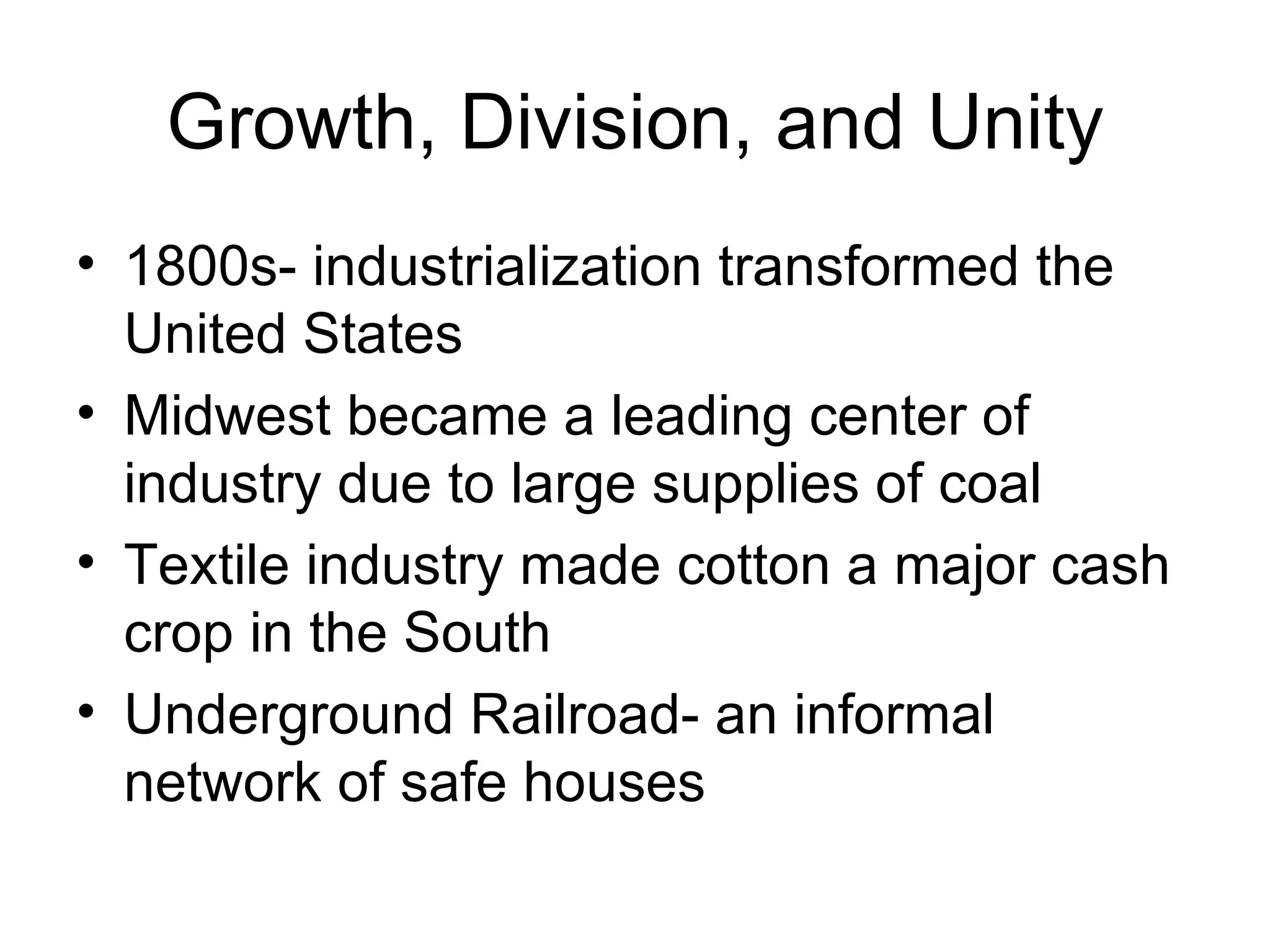Growth, Division, and Unity 1800s- industrialization transformed the United States Midwest became a leading center of industry due to large supplies of coal Textile industry made cotton a major cash crop in the South Underground Railroad- an informal network of safe houses 