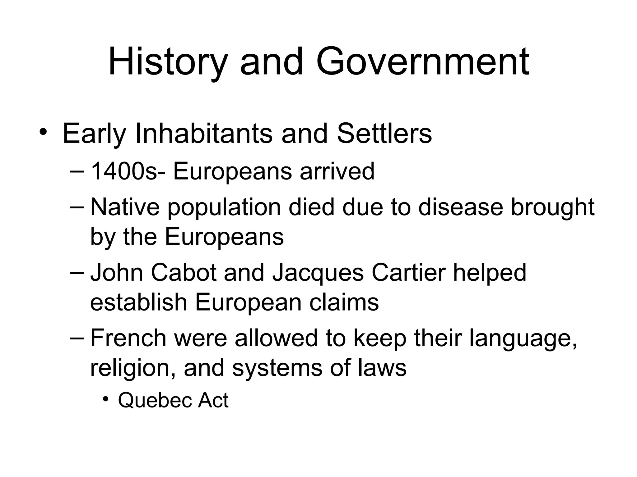 History and Government Early Inhabitants and Settlers 1400s- Europeans arrived Native population died due to disease brought by the Europeans John Cabot and Jacques Cartier helped establish European claims French were allowed to keep their language, religion, and systems of laws  Quebec Act 