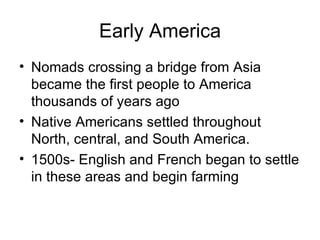 Early America Nomads crossing a bridge from Asia became the first people to America thousands of years ago Native Americans settled throughout North, central, and South America. 1500s- English and French began to settle in these areas and begin farming 