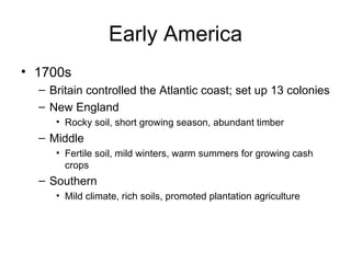 Early America 1700s Britain controlled the Atlantic coast; set up 13 colonies New England Rocky soil, short growing season, abundant timber Middle Fertile soil, mild winters, warm summers for growing cash crops Southern Mild climate, rich soils, promoted plantation agriculture 