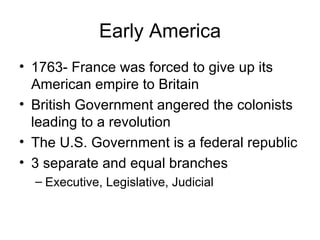 Early America 1763- France was forced to give up its American empire to Britain British Government angered the colonists leading to a revolution The U.S. Government is a federal republic 3 separate and equal branches Executive, Legislative, Judicial 