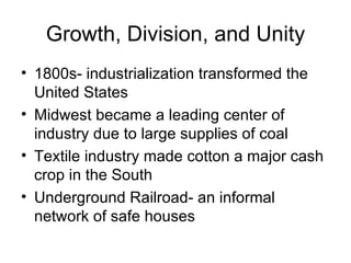 Growth, Division, and Unity 1800s- industrialization transformed the United States Midwest became a leading center of industry due to large supplies of coal Textile industry made cotton a major cash crop in the South Underground Railroad- an informal network of safe houses 