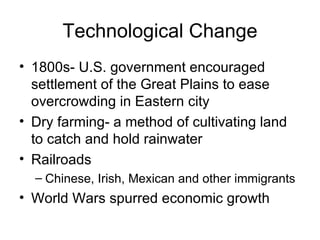 Technological Change 1800s- U.S. government encouraged settlement of the Great Plains to ease overcrowding in Eastern city Dry farming- a method of cultivating land to catch and hold rainwater Railroads Chinese, Irish, Mexican and other immigrants World Wars spurred economic growth 