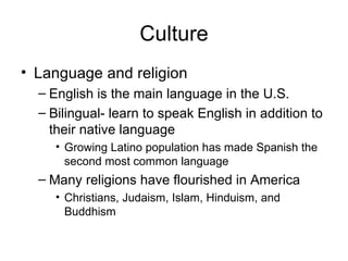 Culture Language and religion English is the main language in the U.S. Bilingual- learn to speak English in addition to their native language Growing Latino population has made Spanish the second most common language Many religions have flourished in America Christians, Judaism, Islam, Hinduism, and Buddhism 