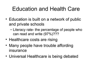 Education and Health Care Education is built on a network of public and private schools Literacy rate- the percentage of people who can read and write (97%)??? Healthcare costs are rising Many people have trouble affording insurance Universal Healthcare is being debated 
