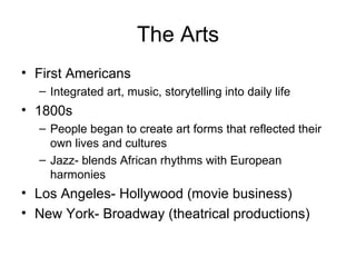 The Arts First Americans Integrated art, music, storytelling into daily life 1800s People began to create art forms that reflected their own lives and cultures Jazz- blends African rhythms with European harmonies Los Angeles- Hollywood (movie business) New York- Broadway (theatrical productions) 