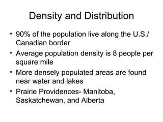 Density and Distribution 90% of the population live along the U.S./Canadian border Average population density is 8 people per square mile More densely populated areas are found near water and lakes Prairie Providences- Manitoba, Saskatchewan, and Alberta 