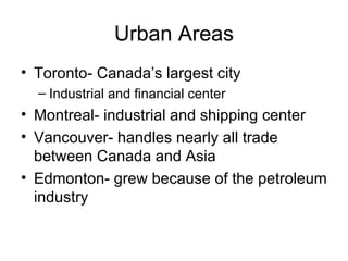 Urban Areas Toronto- Canada’s largest city Industrial and financial center Montreal- industrial and shipping center Vancouver- handles nearly all trade between Canada and Asia Edmonton- grew because of the petroleum industry 
