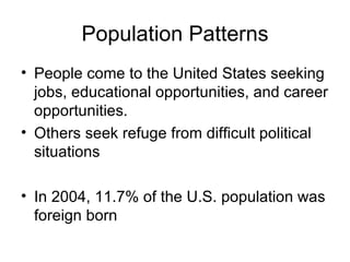 Population Patterns People come to the United States seeking jobs, educational opportunities, and career opportunities. Others seek refuge from difficult political situations In 2004, 11.7% of the U.S. population was foreign born 