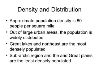 Density and Distribution Approximate population density is 80 people per square mile Out of large urban areas, the population is widely distributed Great lakes and northeast are the most densely populated Sub-arctic region and the arid Great plains are the least densely populated  