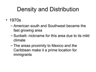 Density and Distribution 1970s American south and Southwest became the fast growing area Sunbelt- nickname for this area due to its mild climate The areas proximity to Mexico and the Caribbean make it a prime location for immigrants 