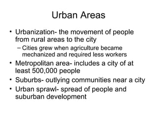 Urban Areas Urbanization- the movement of people from rural areas to the city Cities grew when agriculture became mechanized and required less workers Metropolitan area- includes a city of at least 500,000 people Suburbs- outlying communities near a city Urban sprawl- spread of people and suburban development 