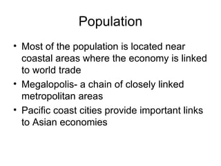 Population Most of the population is located near coastal areas where the economy is linked to world trade Megalopolis- a chain of closely linked metropolitan areas  Pacific coast cities provide important links to Asian economies 