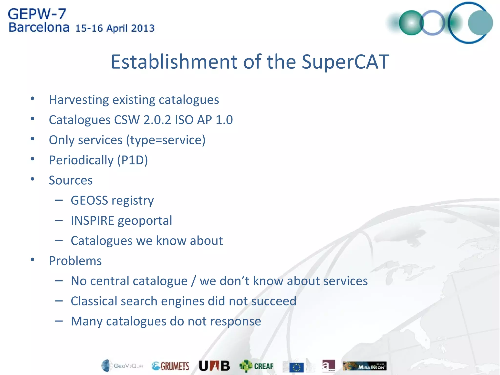Establishment of the SuperCAT
• Harvesting existing catalogues
• Catalogues CSW 2.0.2 ISO AP 1.0
• Only services (type=service)
• Periodically (P1D)
• Sources
– GEOSS registry
– INSPIRE geoportal
– Catalogues we know about
• Problems
– No central catalogue / we don’t know about services
– Classical search engines did not succeed
– Many catalogues do not response
 
