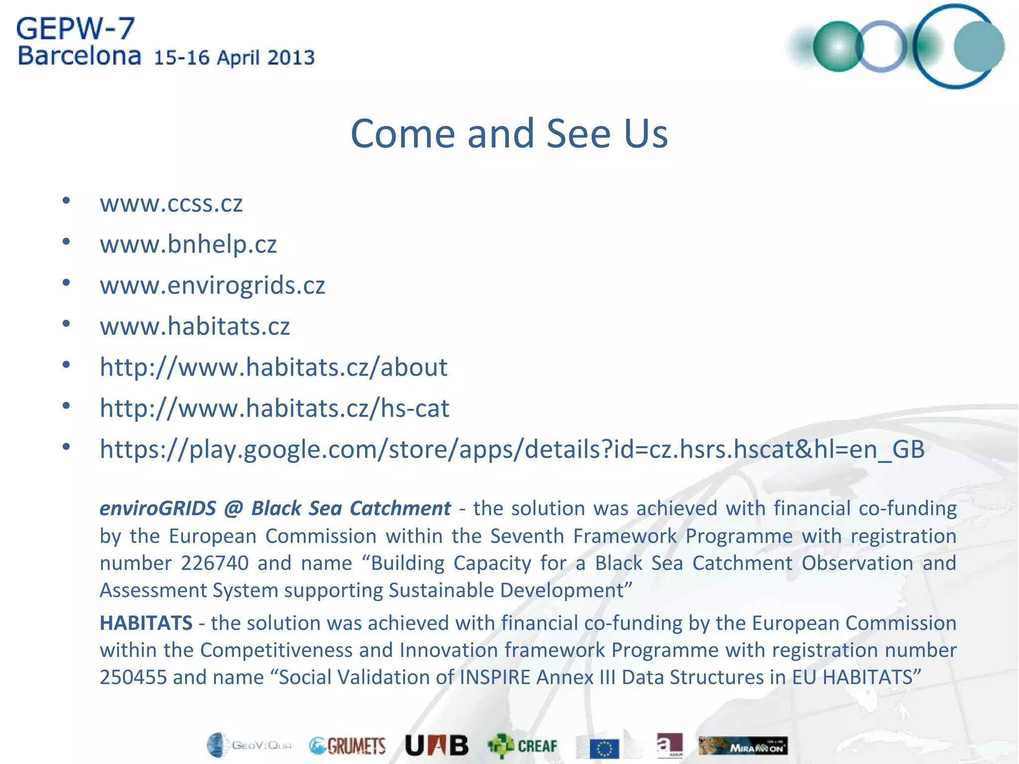 Come and See Us
• www.ccss.cz
• www.bnhelp.cz
• www.envirogrids.cz
• www.habitats.cz
• http://www.habitats.cz/about
• http://www.habitats.cz/hs-cat
• https://play.google.com/store/apps/details?id=cz.hsrs.hscat&hl=en_GB
enviroGRIDS @ Black Sea Catchment - the solution was achieved with financial co-funding
by the European Commission within the Seventh Framework Programme with registration
number 226740 and name “Building Capacity for a Black Sea Catchment Observation and
Assessment System supporting Sustainable Development”
HABITATS - the solution was achieved with financial co-funding by the European Commission
within the Competitiveness and Innovation framework Programme with registration number
250455 and name “Social Validation of INSPIRE Annex III Data Structures in EU HABITATS”
 