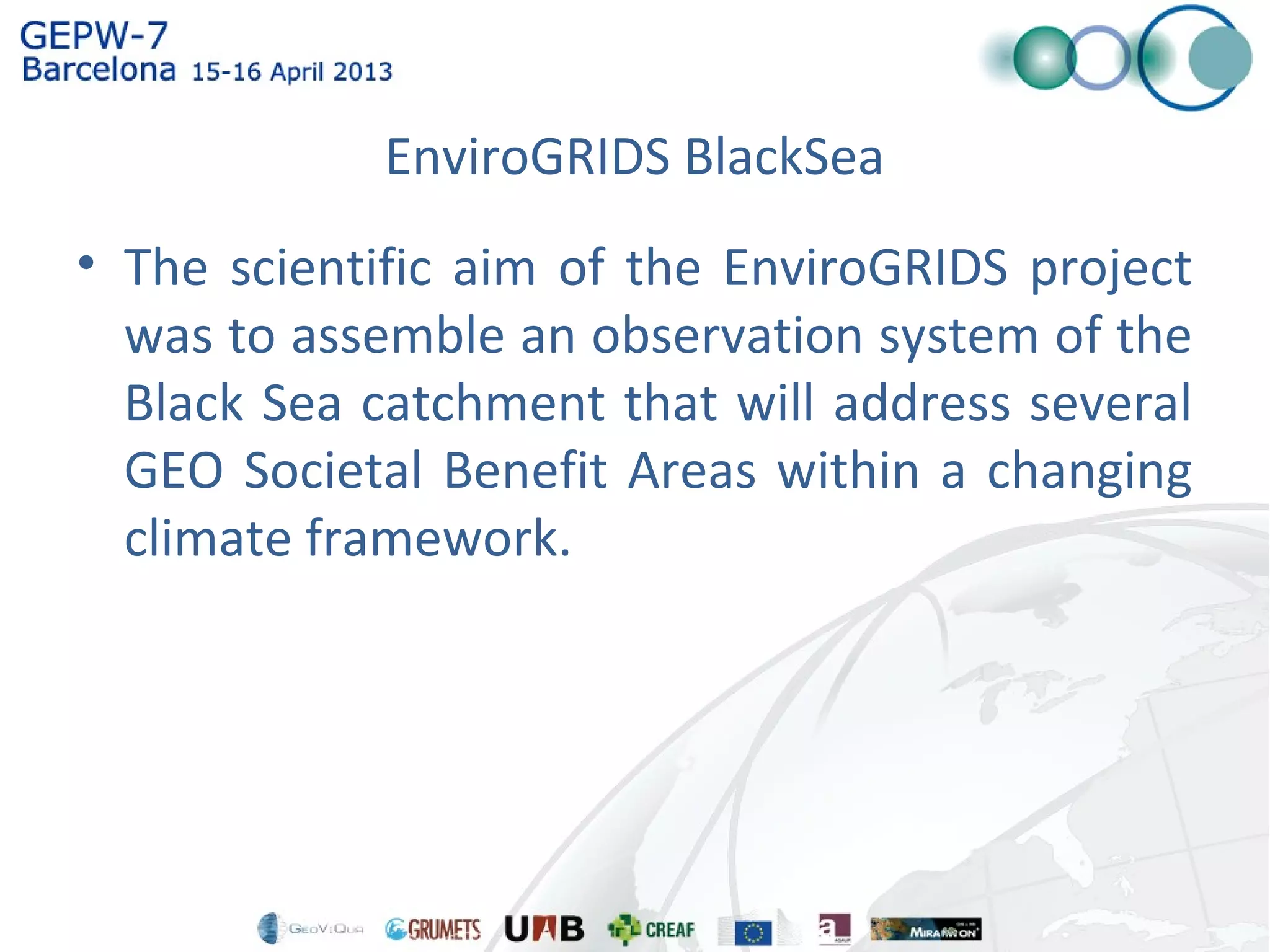 EnviroGRIDS BlackSea
• The scientific aim of the EnviroGRIDS project
was to assemble an observation system of the
Black Sea catchment that will address several
GEO Societal Benefit Areas within a changing
climate framework.
 