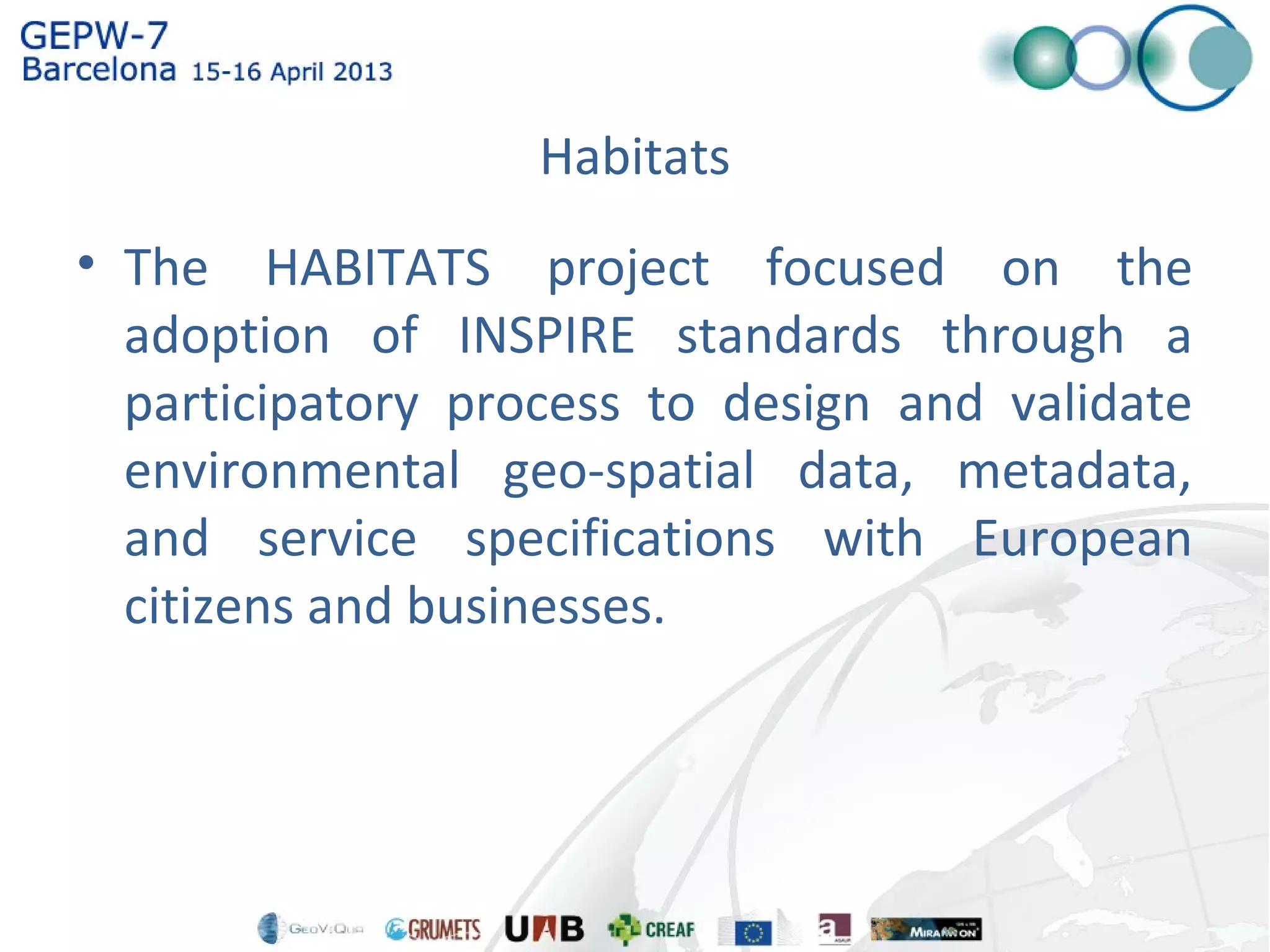 Habitats
• The HABITATS project focused on the
adoption of INSPIRE standards through a
participatory process to design and validate
environmental geo-spatial data, metadata,
and service specifications with European
citizens and businesses.
 