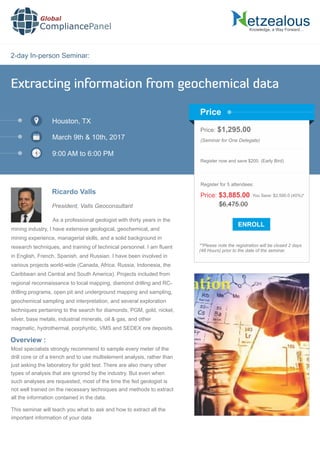 2-day In-person Seminar:
Knowledge, a Way Forward…
Extracting information from geochemical data
Houston, TX
March 9th & 10th, 2017
9:00 AM to 6:00 PM
Ricardo Valls
Price: $1,295.00
(Seminar for One Delegate)
Register now and save $200. (Early Bird)
**Please note the registration will be closed 2 days
(48 Hours) prior to the date of the seminar.
Price
Overview :
Global
CompliancePanel
As a professional geologist with thirty years in the
mining industry, I have extensive geological, geochemical, and
mining experience, managerial skills, and a solid background in
research techniques, and training of technical personnel. I am ﬂuent
in English, French, Spanish, and Russian. I have been involved in
various projects world-wide (Canada, Africa, Russia, Indonesia, the
Caribbean and Central and South America). Projects included from
regional reconnaissance to local mapping, diamond drilling and RC-
drilling programs, open pit and underground mapping and sampling,
geochemical sampling and interpretation, and several exploration
techniques pertaining to the search for diamonds, PGM, gold, nickel,
silver, base metals, industrial minerals, oil & gas, and other
magmatic, hydrothermal, porphyritic, VMS and SEDEX ore deposits.
Most specialists strongly recommend to sample every meter of the
drill core or of a trench and to use multielement analysis, rather than
just asking the laboratory for gold test. There are also many other
types of analysis that are ignored by the industry. But even when
such analyses are requested, most of the time the fed geologist is
not well trained on the necessary techniques and methods to extract
all the information contained in the data.
This seminar will teach you what to ask and how to extract all the
important information of your data
$6,475.00
Price: $3,885.00 You Save: $2,590.0 (40%)*
Register for 5 attendees:
President, Valls Geoconsultant
 