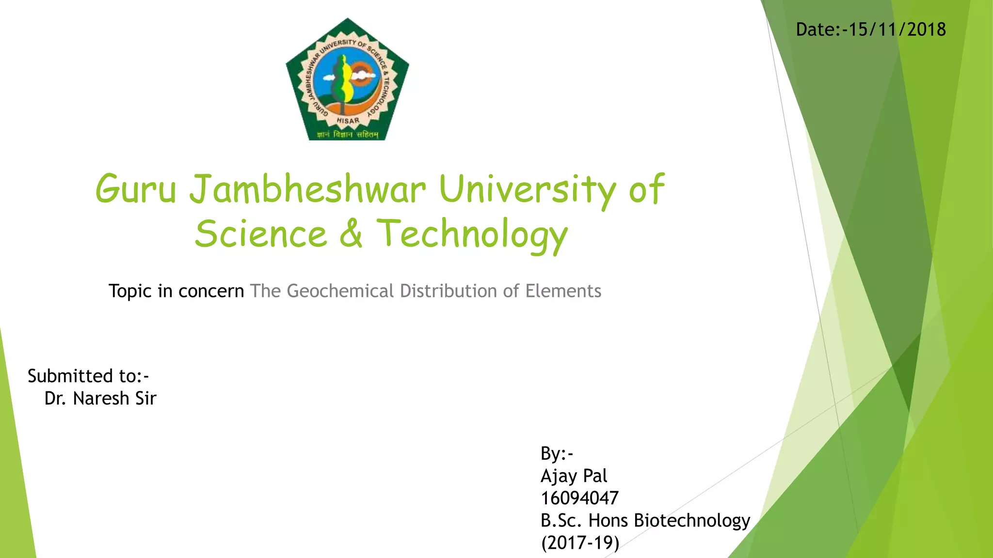 Guru Jambheshwar University of
Science & Technology
Topic in concern The Geochemical Distribution of Elements
Submitted to:-
Dr. Naresh Sir
By:-
Ajay Pal
16094047
B.Sc. Hons Biotechnology
(2017-19)
Date:-15/11/2018
 