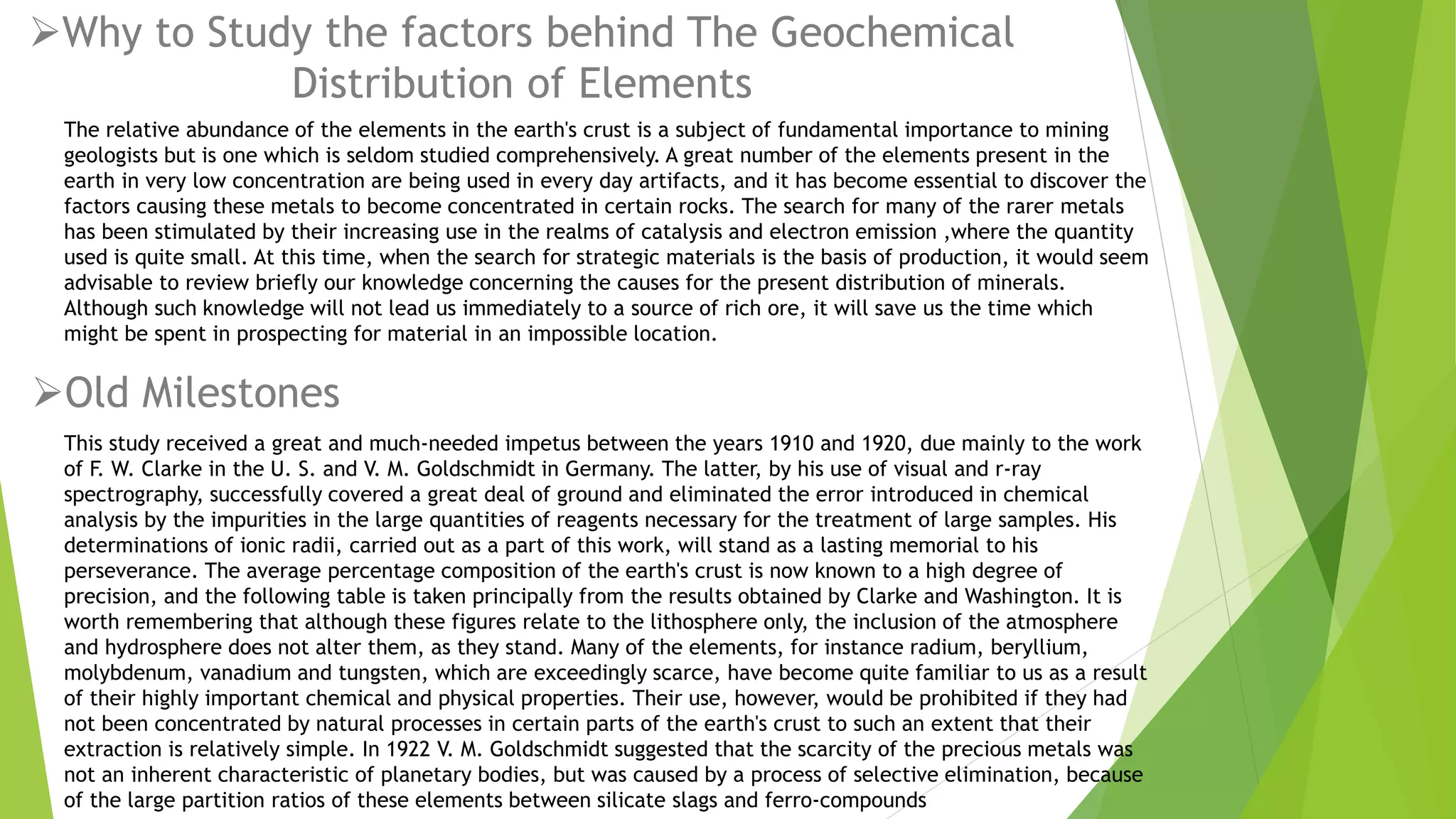 Why to Study the factors behind The Geochemical
Distribution of Elements
The relative abundance of the elements in the earth's crust is a subject of fundamental importance to mining
geologists but is one which is seldom studied comprehensively. A great number of the elements present in the
earth in very low concentration are being used in every day artifacts, and it has become essential to discover the
factors causing these metals to become concentrated in certain rocks. The search for many of the rarer metals
has been stimulated by their increasing use in the realms of catalysis and electron emission ,where the quantity
used is quite small. At this time, when the search for strategic materials is the basis of production, it would seem
advisable to review briefly our knowledge concerning the causes for the present distribution of minerals.
Although such knowledge will not lead us immediately to a source of rich ore, it will save us the time which
might be spent in prospecting for material in an impossible location.
This study received a great and much-needed impetus between the years 1910 and 1920, due mainly to the work
of F. W. Clarke in the U. S. and V. M. Goldschmidt in Germany. The latter, by his use of visual and r-ray
spectrography, successfully covered a great deal of ground and eliminated the error introduced in chemical
analysis by the impurities in the large quantities of reagents necessary for the treatment of large samples. His
determinations of ionic radii, carried out as a part of this work, will stand as a lasting memorial to his
perseverance. The average percentage composition of the earth's crust is now known to a high degree of
precision, and the following table is taken principally from the results obtained by Clarke and Washington. It is
worth remembering that although these figures relate to the lithosphere only, the inclusion of the atmosphere
and hydrosphere does not alter them, as they stand. Many of the elements, for instance radium, beryllium,
molybdenum, vanadium and tungsten, which are exceedingly scarce, have become quite familiar to us as a result
of their highly important chemical and physical properties. Their use, however, would be prohibited if they had
not been concentrated by natural processes in certain parts of the earth's crust to such an extent that their
extraction is relatively simple. In 1922 V. M. Goldschmidt suggested that the scarcity of the precious metals was
not an inherent characteristic of planetary bodies, but was caused by a process of selective elimination, because
of the large partition ratios of these elements between silicate slags and ferro-compounds
Old Milestones
 