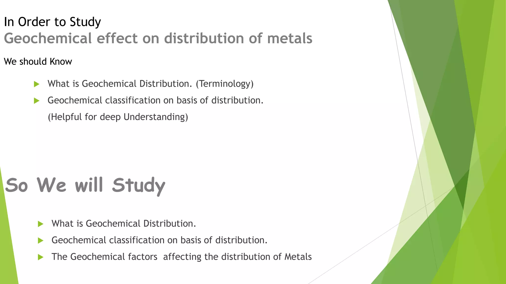 So We will Study
 What is Geochemical Distribution.
 Geochemical classification on basis of distribution.
 The Geochemical factors affecting the distribution of Metals
In Order to Study
Geochemical effect on distribution of metals
 What is Geochemical Distribution. (Terminology)
 Geochemical classification on basis of distribution.
(Helpful for deep Understanding)
We should Know
 