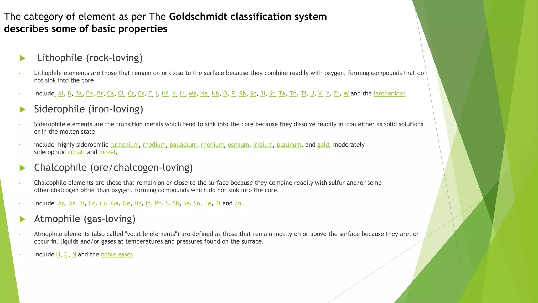 The category of element as per The Goldschmidt classification system
describes some of basic properties
 Lithophile (rock-loving)
• Lithophile elements are those that remain on or close to the surface because they combine readily with oxygen, forming compounds that do
not sink into the core
• Include Al, B, Ba, Be, Br, Ca, Cl, Cr, Cs, F, I, Hf, K, Li, Mg, Na, Nb, O, P, Rb, Sc, Si, Sr, Ta, Th, Ti, U, V, Y, Zr, W and the lanthanides
 Siderophile (iron-loving)
• Siderophile elements are the transition metals which tend to sink into the core because they dissolve readily in iron either as solid solutions
or in the molten state
• include highly siderophilic ruthenium, rhodium, palladium, rhenium, osmium, iridium, platinum, and gold, moderately
siderophilic cobalt and nickel,
 Chalcophile (ore/chalcogen-loving)
• Chalcophile elements are those that remain on or close to the surface because they combine readily with sulfur and/or some
other chalcogen other than oxygen, forming compounds which do not sink into the core.
• Include Ag, As, Bi, Cd, Cu, Ga, Ge, Hg, In, Pb, S, Sb, Se, Sn, Te, Tl and Zn.
 Atmophile (gas-loving)
• Atmophile elements (also called "volatile elements") are defined as those that remain mostly on or above the surface because they are, or
occur in, liquids and/or gases at temperatures and pressures found on the surface.
• Include H, C, N and the noble gases.
 