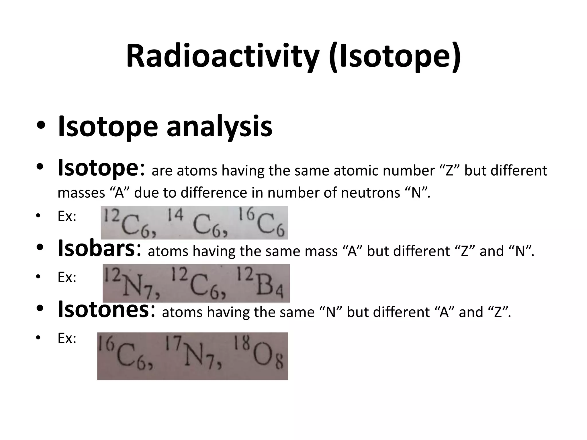 Radioactivity (Isotope)
• Isotope analysis
• Isotope: are atoms having the same atomic number “Z” but different
  masses “A” due to difference in number of neutrons “N”.
• Ex:

• Isobars: atoms having the same mass “A” but different “Z” and “N”.
• Ex:

• Isotones: atoms having the same “N” but different “A” and “Z”.
• Ex:
 