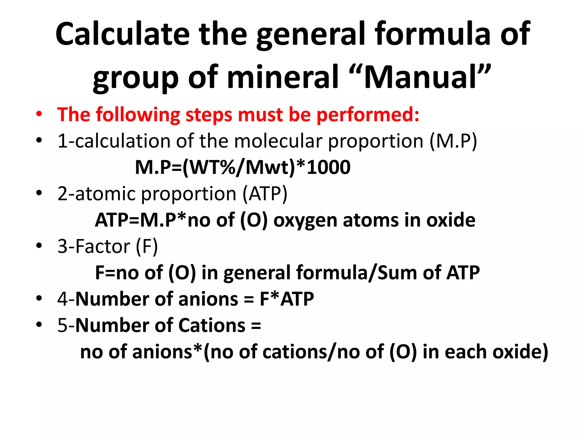 Calculate the general formula of
    group of mineral “Manual”
• The following steps must be performed:
• 1-calculation of the molecular proportion (M.P)
           M.P=(WT%/Mwt)*1000
• 2-atomic proportion (ATP)
      ATP=M.P*no of (O) oxygen atoms in oxide
• 3-Factor (F)
      F=no of (O) in general formula/Sum of ATP
• 4-Number of anions = F*ATP
• 5-Number of Cations =
     no of anions*(no of cations/no of (O) in each oxide)
 