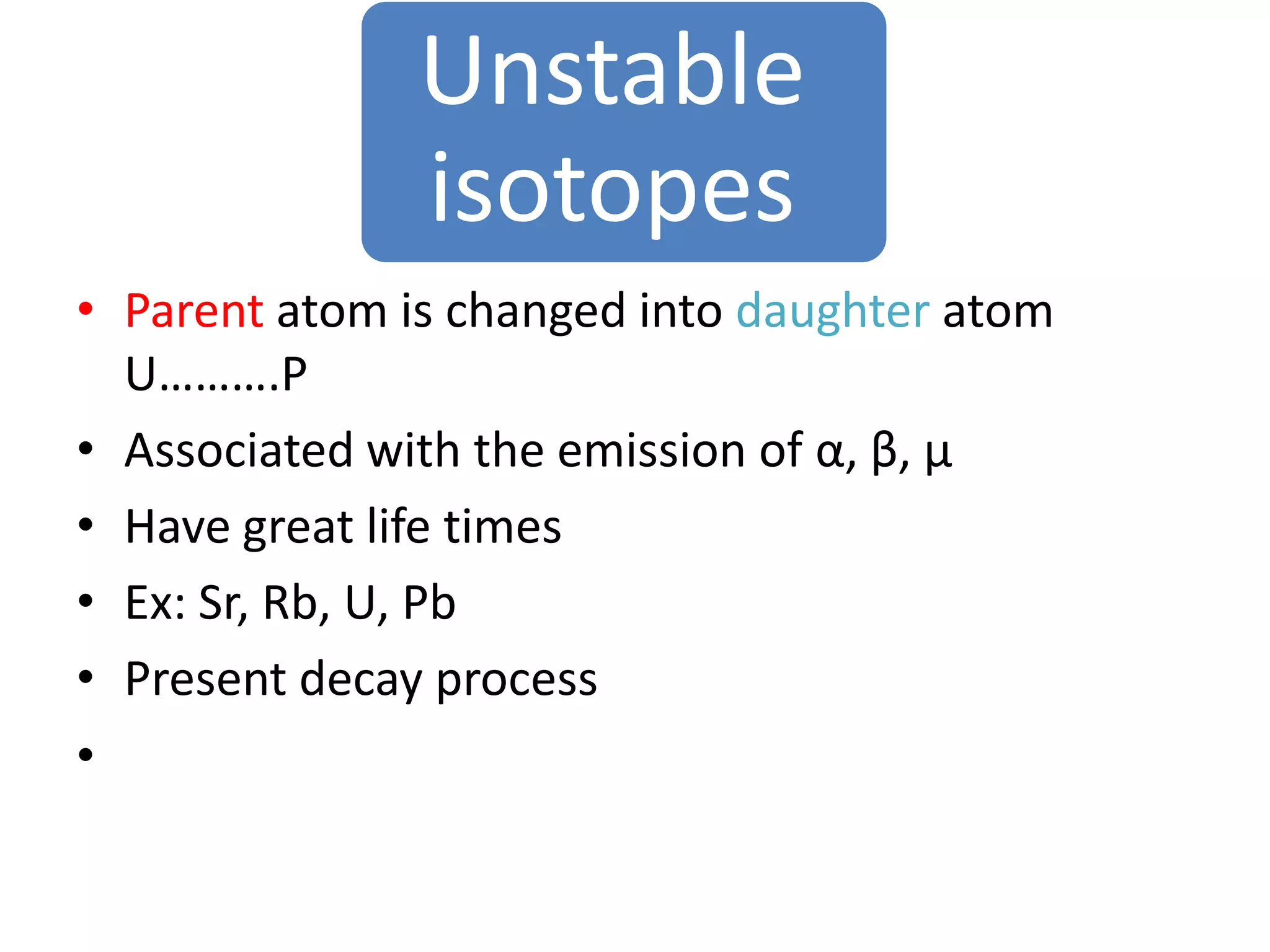 Unstable
               isotopes
• Parent atom is changed into daughter atom
  U……….P
• Associated with the emission of α, β, µ
• Have great life times
• Ex: Sr, Rb, U, Pb
• Present decay process
•
 