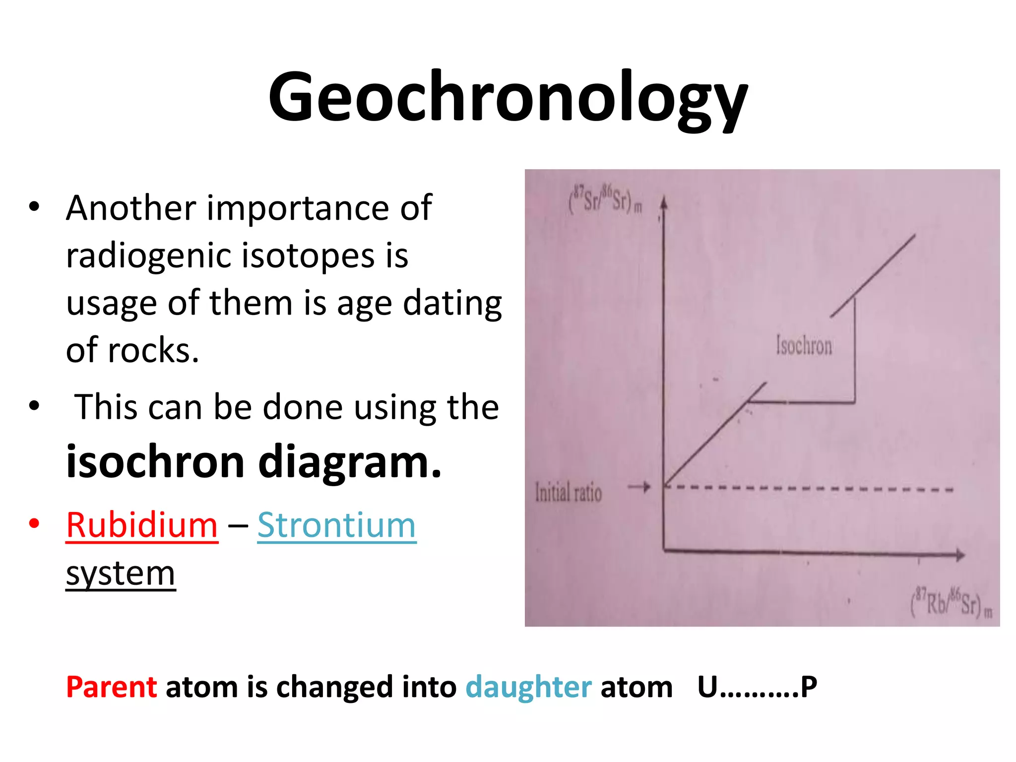 Geochronology
• Another importance of
  radiogenic isotopes is
  usage of them is age dating
  of rocks.
• This can be done using the
  isochron diagram.
• Rubidium – Strontium
  system

  Parent atom is changed into daughter atom U……….P
 