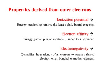 Ionization potential 
Energy required to remove the least tightly bound electron.
Electron affinity 
Energy given up as an electron is added to an element.
Electronegativity 
Quantifies the tendency of an element to attract a shared
electron when bonded to another element.
Properties derived from outer electrons
 