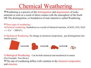 Chemical Weathering
Weathering is a process of the disintegration and degeneration of rocks
minerals or soils as a result of direct contact with the atmosphere of the Earth
OR The disintegration, or breakdown of rock material is called Weathering.
Three types of weathering:
1)Chemical weathering: breakdown as a result of chemical reactions (CaCO3+CO2+H2O
---> Ca2+
+ 2HCO3-
)
2) Mechanical Weathering: No change in chemical composition, just disintegration into
smaller pieces
3) Biological Weathering: Can be both chemical and mechanical in nature
(For Example: Tree throw).
The rate of weathering differs with variation in the chemical composition
and structure.
 