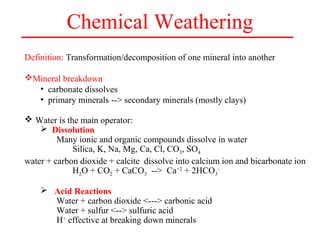 Chemical Weathering
Definition: Transformation/decomposition of one mineral into another
Mineral breakdown
• carbonate dissolves
• primary minerals --> secondary minerals (mostly clays)
 Water is the main operator:
 Dissolution
Many ionic and organic compounds dissolve in water
Silica, K, Na, Mg, Ca, Cl, CO3, SO4
water + carbon dioxide + calcite dissolve into calcium ion and bicarbonate ion
H2O + CO2 + CaCO3 --> Ca+2
+ 2HCO3
-
 Acid Reactions
Water + carbon dioxide <---> carbonic acid
Water + sulfur <--> sulfuric acid
H+
effective at breaking down minerals
 