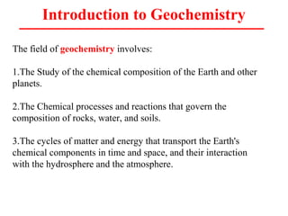 Introduction to Geochemistry
The field of geochemistry involves:
1.The Study of the chemical composition of the Earth and other
planets.
2.The Chemical processes and reactions that govern the
composition of rocks, water, and soils.
3.The cycles of matter and energy that transport the Earth's
chemical components in time and space, and their interaction
with the hydrosphere and the atmosphere.
 