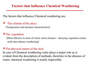 Factors that Influence Chemical Weathering
The factors that influence Chemical weathering are,
 The climate of the place
(Temperature and moisture characteristics).
The vegetation
(Most effective in areas of warm, moist climates – decaying vegetation creates
acids that enhance weathering)
The physical nature of the rock.
In case of Chemical weathering water plays a major role as is
evident from the description of methods, therefore in the absence of
water, chemical weathering is nearly impossible.
 