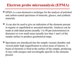 Electron probe microanalysis (EPMA)
 EPMA is a non-destructive technique for the analysis of polished
and carbon-coated specimens of minerals, glasses, and synthetic
materials.
 It can also be used to give an indication of the elements present
in organic or unpolished or uncoated materials. Analyses can be
made at individual points (usually 1 to 40 m (micrometres) inμ
diameter) or over small areas (usually less than 1 mm2
) of the
sample surface to produce geochemical maps.
 Specimens are introduced into the sample vacuum chamber and
viewed under high magnification to select areas of interest. A
beam of electrons is fired at the surface of the sample, producing
X-rays with energies and wavelengths specific to the elements
present.
 